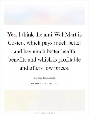 Yes. I think the anti-Wal-Mart is Costco, which pays much better and has much better health benefits and which is profitable and offers low prices Picture Quote #1