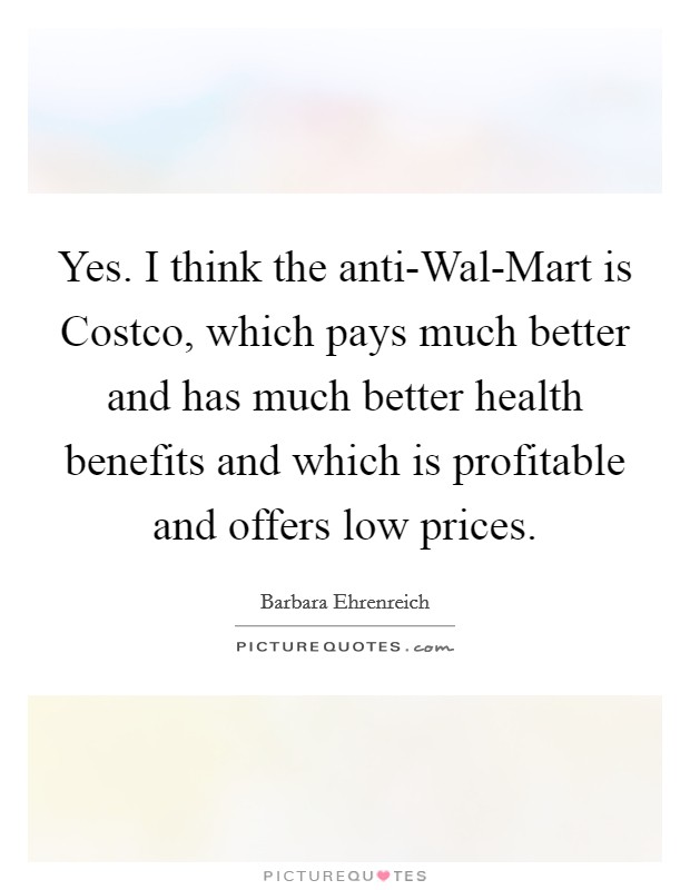 Yes. I think the anti-Wal-Mart is Costco, which pays much better and has much better health benefits and which is profitable and offers low prices. Picture Quote #1