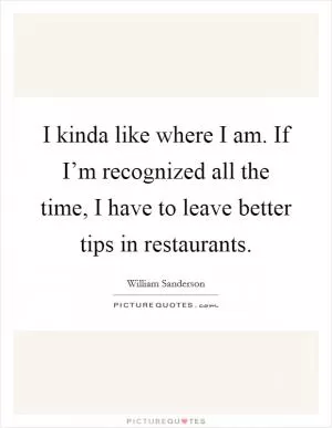 I kinda like where I am. If I’m recognized all the time, I have to leave better tips in restaurants Picture Quote #1