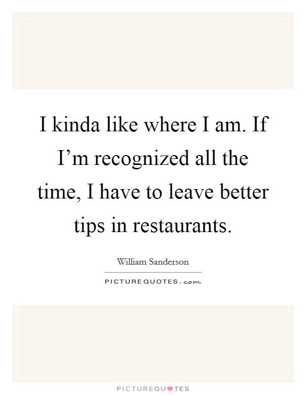 I kinda like where I am. If I'm recognized all the time, I have to leave better tips in restaurants. Picture Quote #1