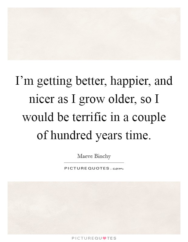 I'm getting better, happier, and nicer as I grow older, so I would be terrific in a couple of hundred years time. Picture Quote #1
