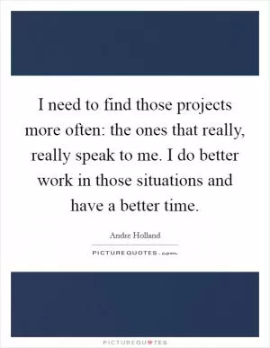 I need to find those projects more often: the ones that really, really speak to me. I do better work in those situations and have a better time Picture Quote #1