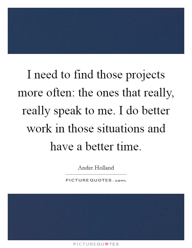 I need to find those projects more often: the ones that really, really speak to me. I do better work in those situations and have a better time. Picture Quote #1