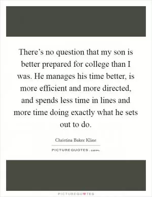 There’s no question that my son is better prepared for college than I was. He manages his time better, is more efficient and more directed, and spends less time in lines and more time doing exactly what he sets out to do Picture Quote #1