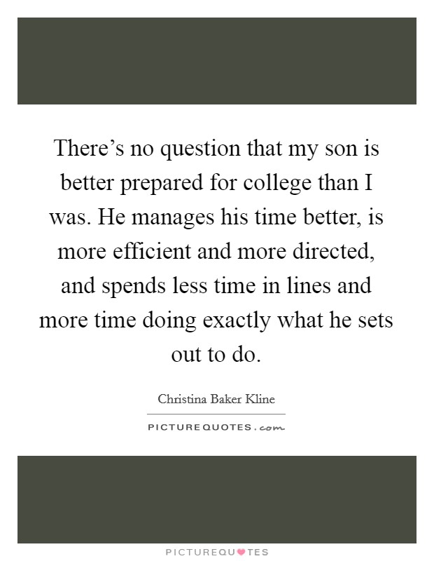 There's no question that my son is better prepared for college than I was. He manages his time better, is more efficient and more directed, and spends less time in lines and more time doing exactly what he sets out to do. Picture Quote #1