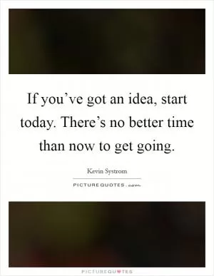 If you’ve got an idea, start today. There’s no better time than now to get going Picture Quote #1