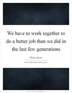 We have to work together to do a better job than we did in the last few generations Picture Quote #1