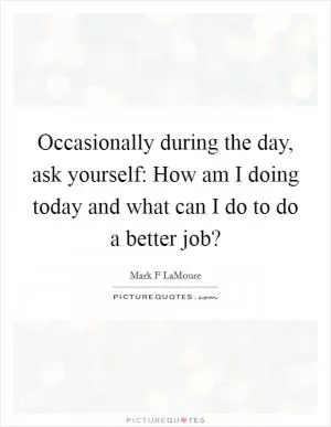 Occasionally during the day, ask yourself: How am I doing today and what can I do to do a better job? Picture Quote #1