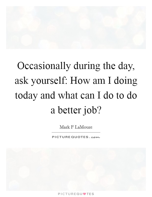 Occasionally during the day, ask yourself: How am I doing today and what can I do to do a better job? Picture Quote #1