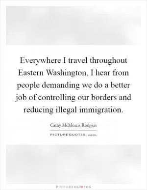 Everywhere I travel throughout Eastern Washington, I hear from people demanding we do a better job of controlling our borders and reducing illegal immigration Picture Quote #1