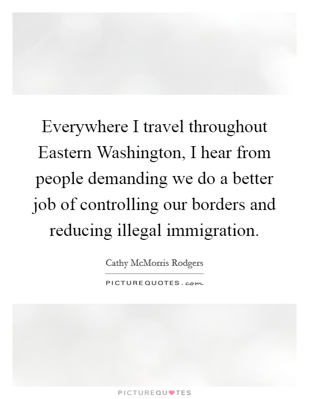 Everywhere I travel throughout Eastern Washington, I hear from people demanding we do a better job of controlling our borders and reducing illegal immigration. Picture Quote #1