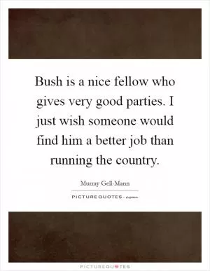 Bush is a nice fellow who gives very good parties. I just wish someone would find him a better job than running the country Picture Quote #1