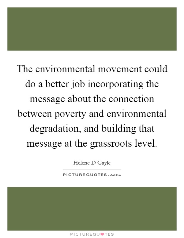 The environmental movement could do a better job incorporating the message about the connection between poverty and environmental degradation, and building that message at the grassroots level. Picture Quote #1
