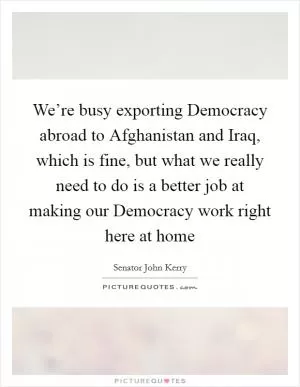 We’re busy exporting Democracy abroad to Afghanistan and Iraq, which is fine, but what we really need to do is a better job at making our Democracy work right here at home Picture Quote #1