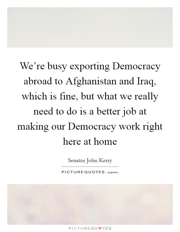 We're busy exporting Democracy abroad to Afghanistan and Iraq, which is fine, but what we really need to do is a better job at making our Democracy work right here at home Picture Quote #1