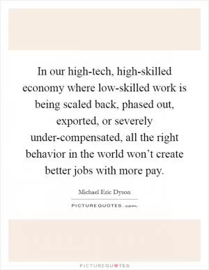 In our high-tech, high-skilled economy where low-skilled work is being scaled back, phased out, exported, or severely under-compensated, all the right behavior in the world won’t create better jobs with more pay Picture Quote #1