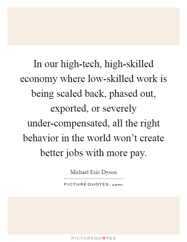 In our high-tech, high-skilled economy where low-skilled work is being scaled back, phased out, exported, or severely under-compensated, all the right behavior in the world won't create better jobs with more pay. Picture Quote #1