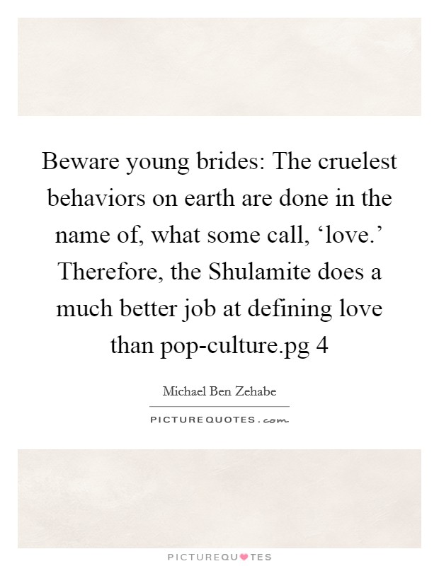 Beware young brides: The cruelest behaviors on earth are done in the name of, what some call, ‘love.' Therefore, the Shulamite does a much better job at defining love than pop-culture.pg 4 Picture Quote #1