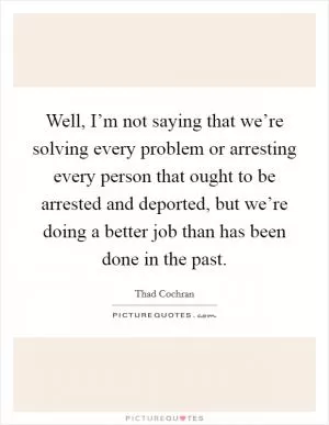 Well, I’m not saying that we’re solving every problem or arresting every person that ought to be arrested and deported, but we’re doing a better job than has been done in the past Picture Quote #1