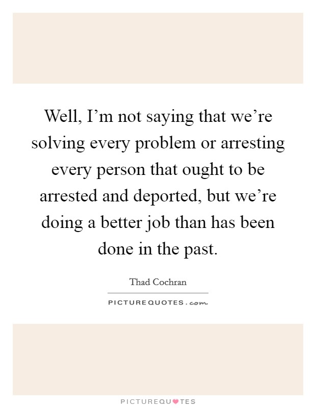 Well, I'm not saying that we're solving every problem or arresting every person that ought to be arrested and deported, but we're doing a better job than has been done in the past. Picture Quote #1
