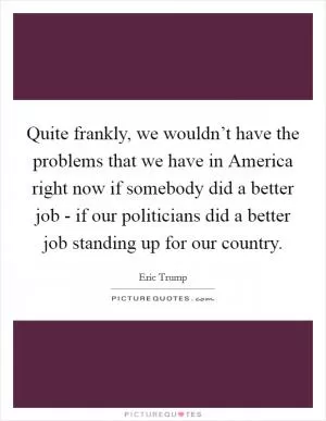 Quite frankly, we wouldn’t have the problems that we have in America right now if somebody did a better job - if our politicians did a better job standing up for our country Picture Quote #1