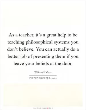 As a teacher, it’s a great help to be teaching philosophical systems you don’t believe. You can actually do a better job of presenting them if you leave your beliefs at the door Picture Quote #1