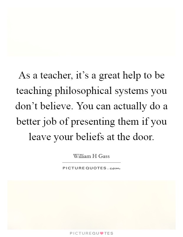 As a teacher, it's a great help to be teaching philosophical systems you don't believe. You can actually do a better job of presenting them if you leave your beliefs at the door. Picture Quote #1