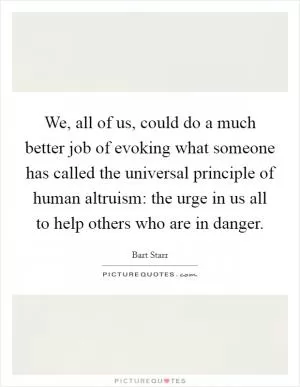 We, all of us, could do a much better job of evoking what someone has called the universal principle of human altruism: the urge in us all to help others who are in danger Picture Quote #1