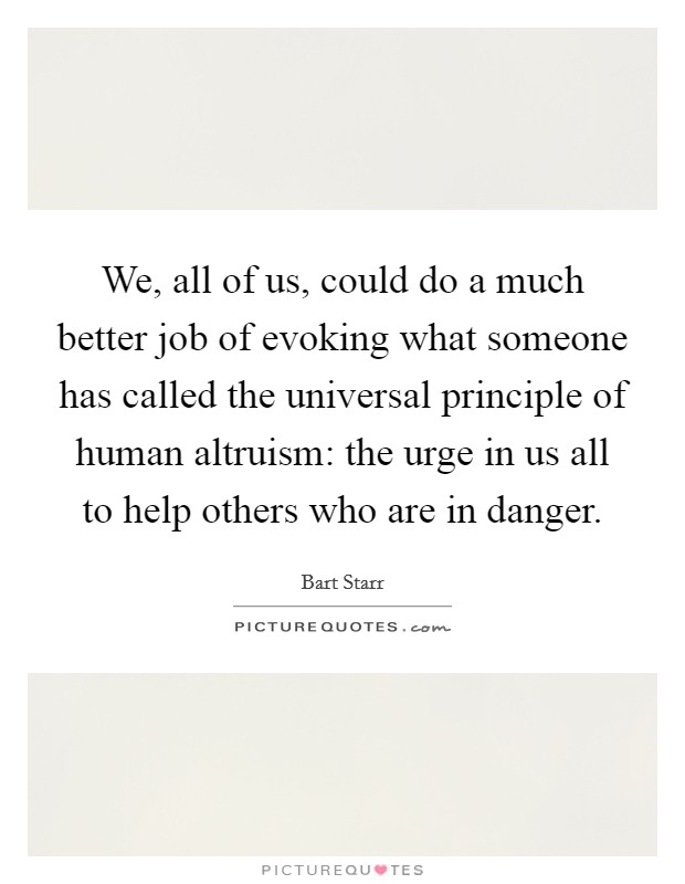 We, all of us, could do a much better job of evoking what someone has called the universal principle of human altruism: the urge in us all to help others who are in danger. Picture Quote #1
