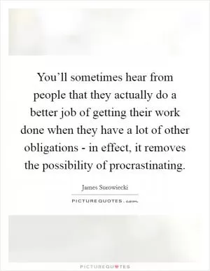 You’ll sometimes hear from people that they actually do a better job of getting their work done when they have a lot of other obligations - in effect, it removes the possibility of procrastinating Picture Quote #1