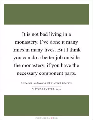It is not bad living in a monastery. I’ve done it many times in many lives. But I think you can do a better job outside the monastery, if you have the necessary component parts Picture Quote #1
