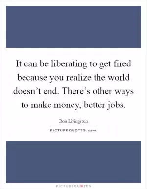 It can be liberating to get fired because you realize the world doesn’t end. There’s other ways to make money, better jobs Picture Quote #1