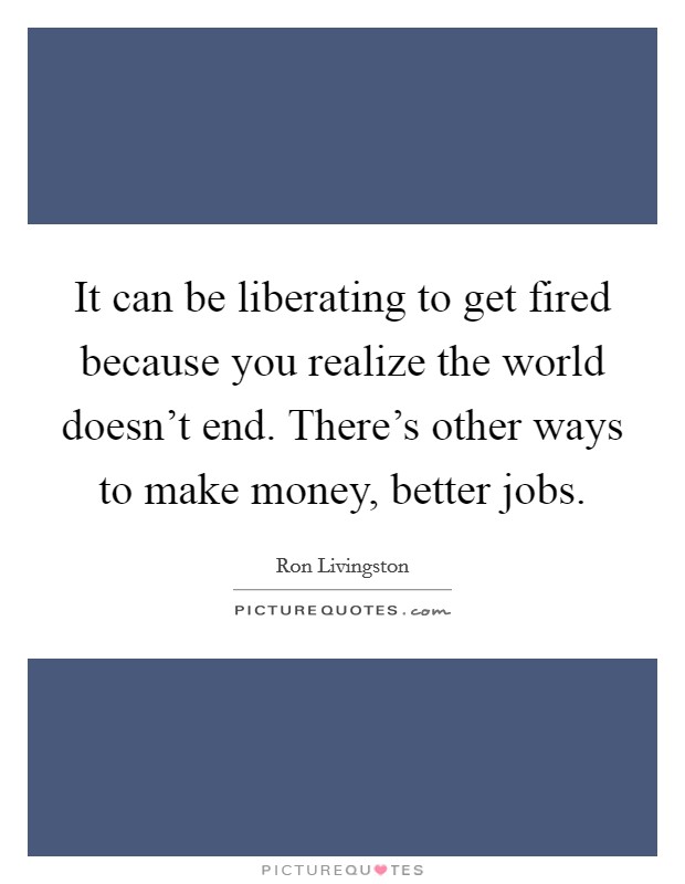 It can be liberating to get fired because you realize the world doesn't end. There's other ways to make money, better jobs. Picture Quote #1