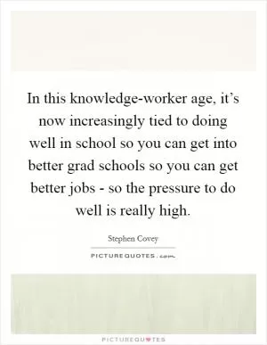 In this knowledge-worker age, it’s now increasingly tied to doing well in school so you can get into better grad schools so you can get better jobs - so the pressure to do well is really high Picture Quote #1