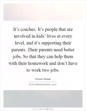 It’s coaches. It’s people that are involved in kids’ lives at every level, and it’s supporting their parents. Their parents need better jobs. So that they can help them with their homework and don’t have to work two jobs Picture Quote #1