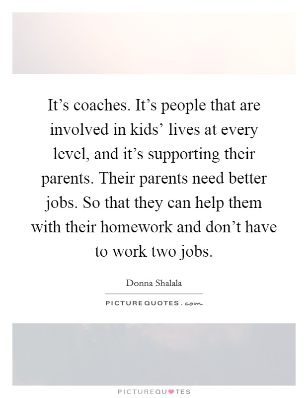 It's coaches. It's people that are involved in kids' lives at every level, and it's supporting their parents. Their parents need better jobs. So that they can help them with their homework and don't have to work two jobs. Picture Quote #1
