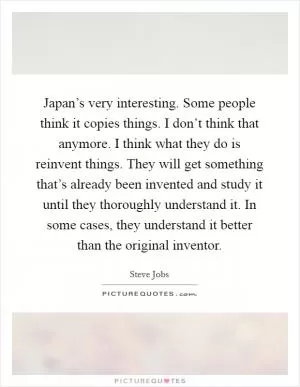 Japan’s very interesting. Some people think it copies things. I don’t think that anymore. I think what they do is reinvent things. They will get something that’s already been invented and study it until they thoroughly understand it. In some cases, they understand it better than the original inventor Picture Quote #1