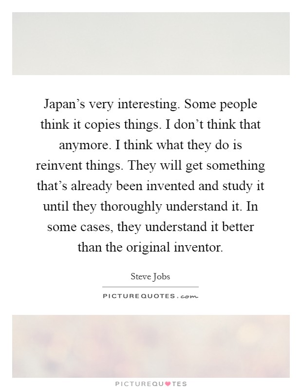 Japan's very interesting. Some people think it copies things. I don't think that anymore. I think what they do is reinvent things. They will get something that's already been invented and study it until they thoroughly understand it. In some cases, they understand it better than the original inventor. Picture Quote #1
