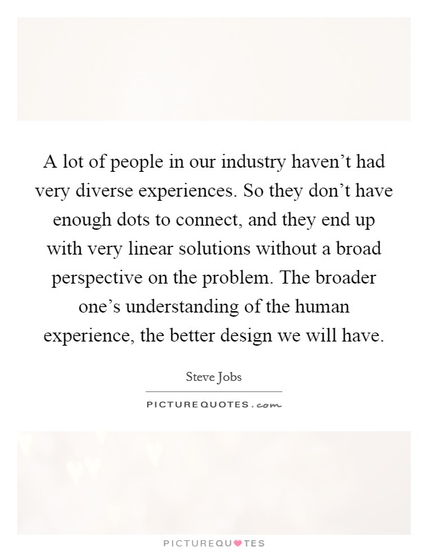 A lot of people in our industry haven't had very diverse experiences. So they don't have enough dots to connect, and they end up with very linear solutions without a broad perspective on the problem. The broader one's understanding of the human experience, the better design we will have. Picture Quote #1