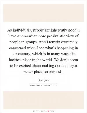 As individuals, people are inherently good. I have a somewhat more pessimistic view of people in groups. And I remain extremely concerned when I see what’s happening in our country, which is in many ways the luckiest place in the world. We don’t seem to be excited about making our country a better place for our kids Picture Quote #1