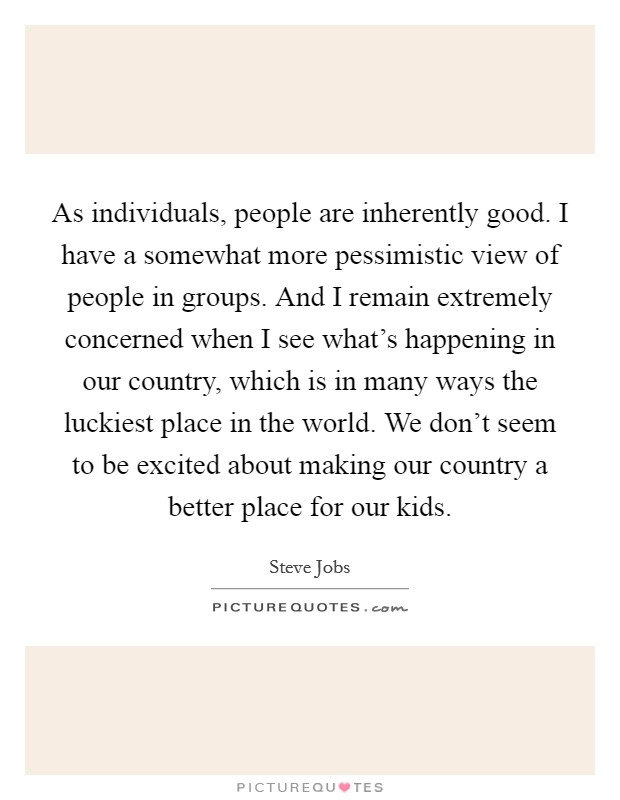 As individuals, people are inherently good. I have a somewhat more pessimistic view of people in groups. And I remain extremely concerned when I see what's happening in our country, which is in many ways the luckiest place in the world. We don't seem to be excited about making our country a better place for our kids. Picture Quote #1