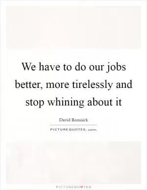 We have to do our jobs better, more tirelessly and stop whining about it Picture Quote #1