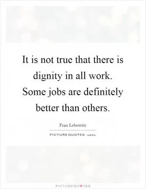 It is not true that there is dignity in all work. Some jobs are definitely better than others Picture Quote #1