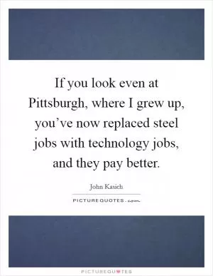 If you look even at Pittsburgh, where I grew up, you’ve now replaced steel jobs with technology jobs, and they pay better Picture Quote #1