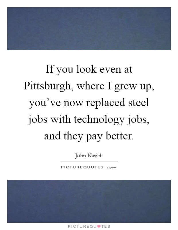 If you look even at Pittsburgh, where I grew up, you've now replaced steel jobs with technology jobs, and they pay better. Picture Quote #1