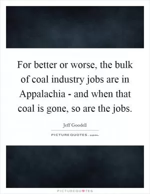 For better or worse, the bulk of coal industry jobs are in Appalachia - and when that coal is gone, so are the jobs Picture Quote #1