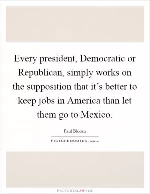Every president, Democratic or Republican, simply works on the supposition that it’s better to keep jobs in America than let them go to Mexico Picture Quote #1