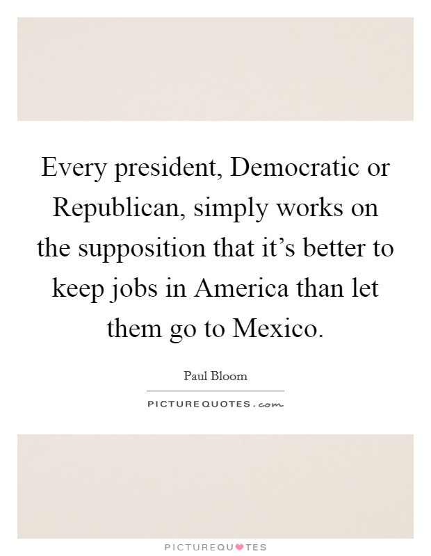 Every president, Democratic or Republican, simply works on the supposition that it's better to keep jobs in America than let them go to Mexico. Picture Quote #1
