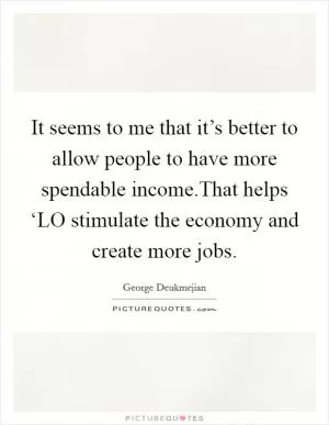It seems to me that it’s better to allow people to have more spendable income.That helps ‘LO stimulate the economy and create more jobs Picture Quote #1