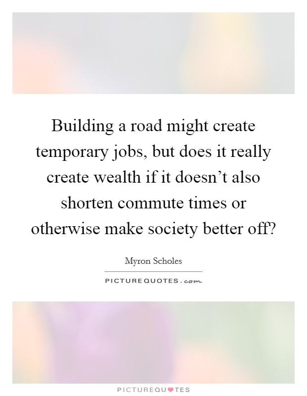 Building a road might create temporary jobs, but does it really create wealth if it doesn’t also shorten commute times or otherwise make society better off? Picture Quote #1